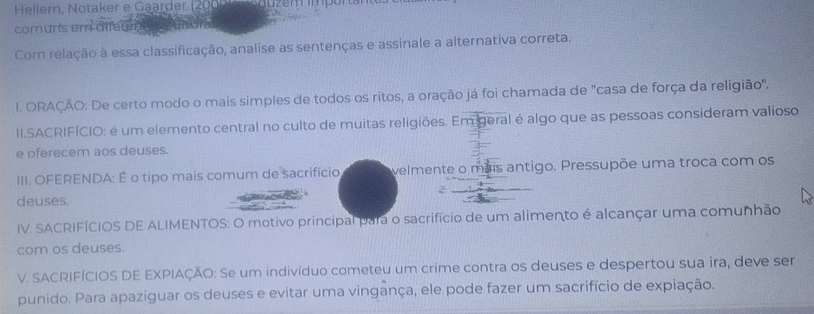 Hellern, Notaker e Gaarder (200) 
comuns em diferen 
Com relação à essa classificação, analise as sentenças e assinale a alternativa correta. 
I. ORAÇÃO: De certo modo o mais simples de todos os ritos, a oração já foi chamada de "casa de força da religião". 
II.SACRIFÍCIO: é um elemento central no culto de muitas religiões. Em geral é algo que as pessoas consideram valioso 
e oferecem aos deuses. 
III. OFERENDA: É o tipo mais comum de sacrifício velmente o mais antigo. Pressupõe uma troca com os 
deuses. 
IV. SACRIFÍCIOS DE ALIMENTOS: O motivo principal para o sacrifício de um alimento é alcançar uma comunhão 
com os deuses. 
V. SACRIFÍCIOS DE EXPIAÇÃO: Se um indivíduo cometeu um crime contra os deuses e despertou sua ira, deve ser 
punido. Para apaziguar os deuses e evitar uma vingança, ele pode fazer um sacrifício de expiação.