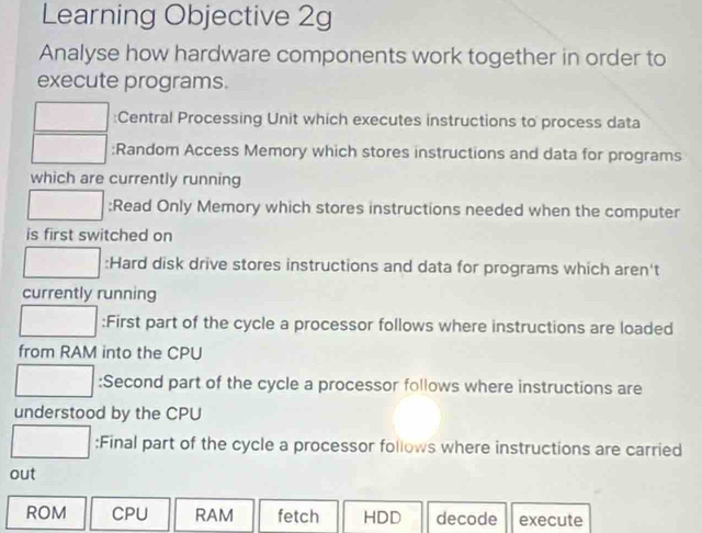 Learning Objective 2g 
Analyse how hardware components work together in order to 
execute programs. 
:Central Processing Unit which executes instructions to process data 
:Random Access Memory which stores instructions and data for programs 
which are currently running 
;Read Only Memory which stores instructions needed when the computer 
is first switched on 
:Hard disk drive stores instructions and data for programs which aren't 
currently running 
:First part of the cycle a processor follows where instructions are loaded 
from RAM into the CPU 
:Second part of the cycle a processor follows where instructions are 
understood by the CPU 
:Final part of the cycle a processor follows where instructions are carried 
out 
ROM CPU RAM fetch HDD decode execute