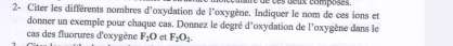 é de ves deux composes. 
2- Citer les différents nombres d'oxydation de l'oxygène. Indiquer le nom de ces ions et 
donner un exemple pour chaque cas. Donnez le degré d'oxydation de l'oxygène dans le 
cas des fluorures d'oxygène F_2O et F_2O_2.