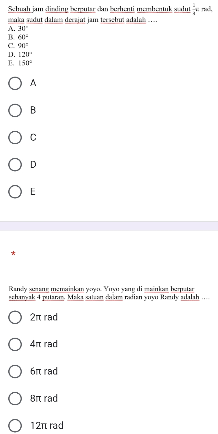 Sebuah jam dinding berputar dan berhenti membentuk sudut  1/3 π rad,
maka sudut dalam derajat jam tersebut adalah …
A. 30°
B. 60°
C. 90°
D. 120°
E. 150°
A
B
C
D
E
*
Randy senang memainkan yoyo. Yoyo yang di mainkan berputar
sebanyak 4 putaran. Maka satuan dalam radian yoyo Randy adalah …
2π rad
4π rad
6π rad
8π rad
12π rad