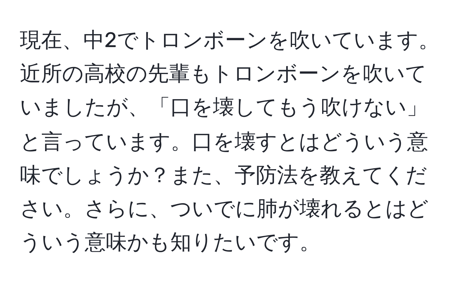 現在、中2でトロンボーンを吹いています。近所の高校の先輩もトロンボーンを吹いていましたが、「口を壊してもう吹けない」と言っています。口を壊すとはどういう意味でしょうか？また、予防法を教えてください。さらに、ついでに肺が壊れるとはどういう意味かも知りたいです。