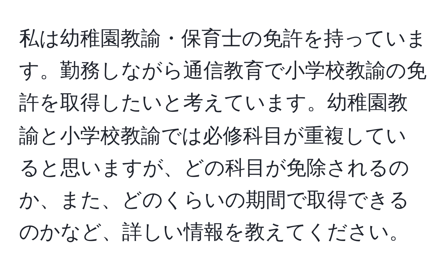 私は幼稚園教諭・保育士の免許を持っています。勤務しながら通信教育で小学校教諭の免許を取得したいと考えています。幼稚園教諭と小学校教諭では必修科目が重複していると思いますが、どの科目が免除されるのか、また、どのくらいの期間で取得できるのかなど、詳しい情報を教えてください。