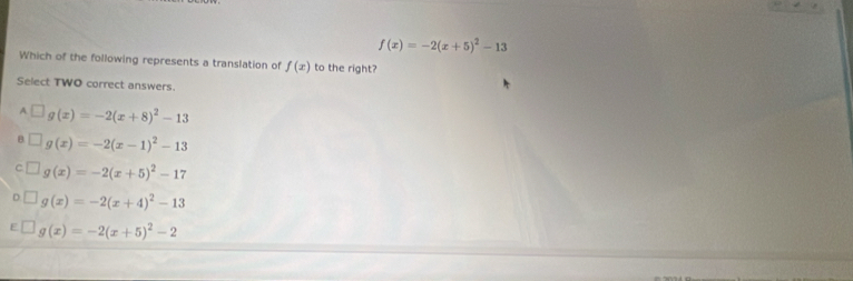 f(x)=-2(x+5)^2-13
Which of the following represents a translation of f(x) to the right?
Select TWO correct answers.
A □ g(x)=-2(x+8)^2-13
B □ g(x)=-2(x-1)^2-13
C □ g(x)=-2(x+5)^2-17
D g(x)=-2(x+4)^2-13
g(x)=-2(x+5)^2-2