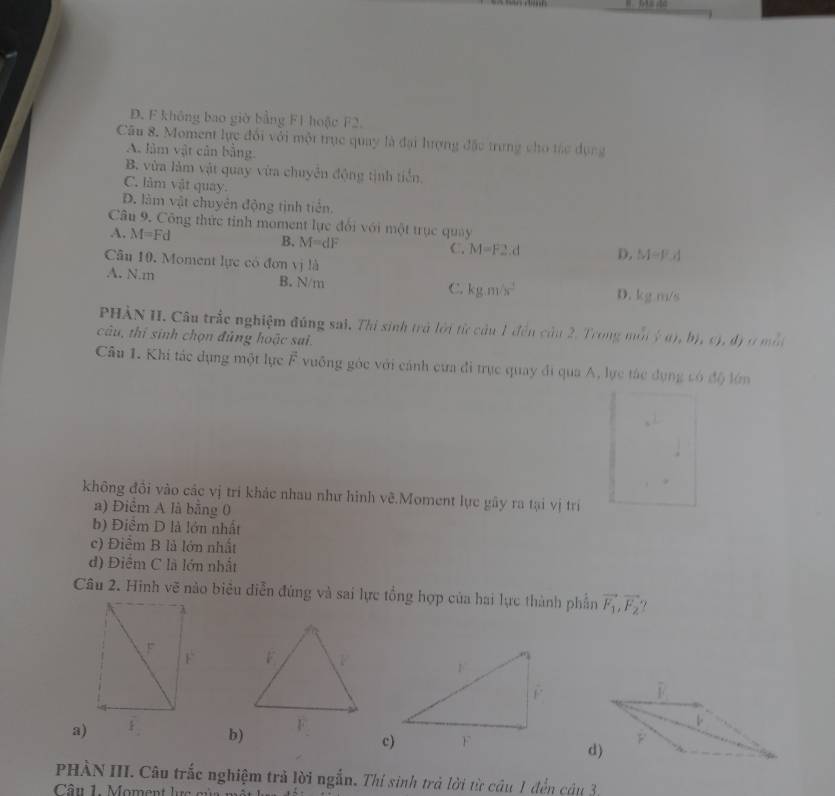 D. F không bao giờ bằng F1 hoặc F2.
Câu 8. Moment lực đổi với một trục quay là đại lượng đặc trung cho tác dụng
A. lâm vật củn bằng.
B. vừa làm vật quay vừa chuyên động tịnh tiển,
C. làm vật quay.
D. làm vật chuyên động tịnh tiên
Câu 9. Công thức tỉnh moment lực đổi với một trục quảy
A. M=Fd
B. M=dF C. M=F2.d D, M=F, d
Câu 10. Moment lực có đơn vị là
A. N. m B. N/m kg.m/s^2 D. kgm/s
C.
PHÀN II. Câu trắc nghiệm đúng sai. Thi sinh trà lới từ cầu 1 đến cả 11:2 rong m mij;(a),b),(c, dymin
câu, thí sinh chọn đủng hoặc sai.
Câu 1. Khi tác dụng một lực F vuỡng góc với cánh cựa đi trực quay đi qua A, lực tác dụng có độ lớn
không đồi vào các vị tri khác nhau như hình vẽ.Moment lực gây ra tại vị trí
a) Điểm A là bằng 0
b) Điêm D là lớn nhất
c) Điểm B là lớn nhất
d) Điểm C là lớn nhất
Câu 2. Hinh vẽ nào biêu diễn đùng và sai lực tổng hợp của hai lực thành phần vector F_1, vector F_2

a)b)
F
d)
PHÀN III. Câu trắc nghiệm trả lời ngắn. Thí sinh trả lời từ câu 1 đến câu 3,
Câu 1. Moment lực m