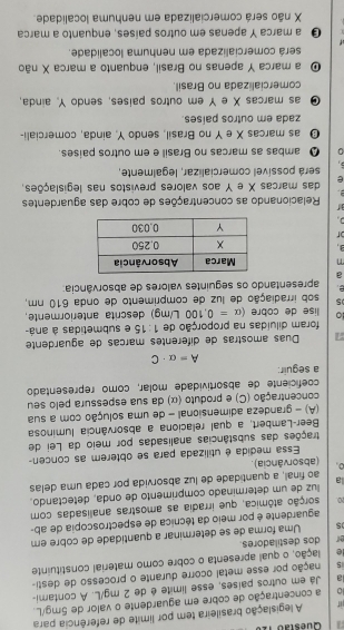 legislação brasileira tem por límite de referência para
a concentração de cobre em aguardente o vaior de 5mg/L.
a Já em outros países, esse limite é de 2 mg/L. A contami-
5 pação por esse metal ocorre durante o processo de desti-
lação, o qual apresenta o cobre como material constituinte
or dos destiladores.
5 Uma forma de se determinar a quantidade de cobre em
aguardente é por meio da técnica de espectroscopia de ab-
aarção atômica, que irradia as amostras analisadas com
luz de um determinado comprimento de onda, detectando,
a ao final, a quantidade de luz absorvida por cada uma delas
(absorvância).
Essa medida é utilizada para se obterem as concen-
trações das substâncias analisadas por meio da Lei de
Beer-Lambert, a qual relaciona a absorvância luminosa
(A) - grandeza adimensional - de uma solução com a sua
concentração (C) e produto (α) da sua espessura pelo seu
coficiente de absortividade molar, como representado
a seguir:
A=a· C;  Duas amostras de diferentes marças de aguardente
foram diluídas na proporção de 1:15 e submetidas à aná-
ọ lise de cobre (alpha =0.100L/mg) ) descrita anteriormente.
5 sob irradiação de luz de comprimento de onda 610 nm,
apresentando os seguintes valores de absorvância:
a
7 
3. 
of
r  Relacionando as concentrações de cobre das aguardentes
 
e das marcas X e Y aos valores previstos nas legislações,
será possível comercializar, legalmente,
。 Q ambas as marcas no Brasil e em outros paises.
O as marcas X e Y no Brasil, sendo Y, ainda, comerciali-
zada em outros países.
⑩ as marcas X e Y em outros países, sendo Y. ainda,
comercializada no Brasil.
O a marca Y apenas no Brasil, enquanto a marca X não
será comercializada em nenhuma localidade.
O a marca Y apenas em outros países, enquanto a marca
X não será comercializada em nenhuma localidade.