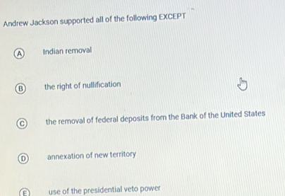 Andrew Jackson supported all of the following EXCEPT
A Indian removal
B t the right of nullification
C the removal of federal deposits from the Bank of the United States
D annexation of new territory
= use of the presidential veto power