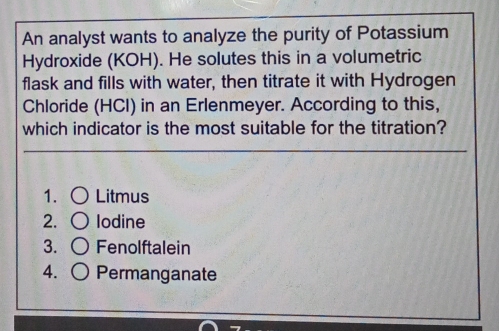 An analyst wants to analyze the purity of Potassium
Hydroxide (KOH). He solutes this in a volumetric
flask and fills with water, then titrate it with Hydrogen
Chloride (HCl) in an Erlenmeyer. According to this,
which indicator is the most suitable for the titration?
1. Litmus
2. Iodine
3. Fenolftalein
4. Permanganate