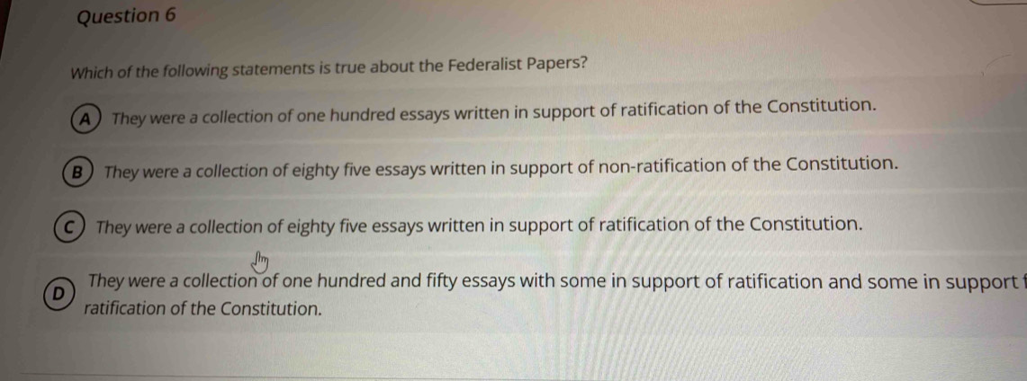 Which of the following statements is true about the Federalist Papers?
A ) They were a collection of one hundred essays written in support of ratification of the Constitution.
B) They were a collection of eighty five essays written in support of non-ratification of the Constitution.
C) They were a collection of eighty five essays written in support of ratification of the Constitution.
D They were a collection of one hundred and fifty essays with some in support of ratification and some in support
ratification of the Constitution.