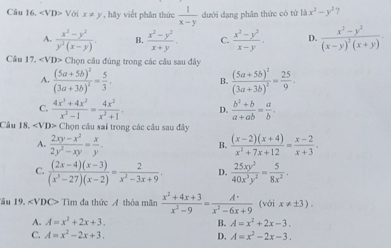 ∠ VD> V /ới x!= y , hãy viết phân thức  1/x-y  dưới dạng phân thức có tử là x^2-y^2
A.  (x^2-y^2)/y^2(x-y) . B.  (x^2-y^2)/x+y . C.  (x^2-y^2)/x-y . D. frac x^2-y^2(x-y)^2(x+y)·
Câu 17. ∠ VD> Chọn câu đúng trong các câu sau đây
A. frac (5a+5b)^2(3a+3b)^2= 5/3 . frac (5a+5b)^2(3a+3b)^2= 25/9 .
B.
C.  (4x^3+4x^2)/x^2-1 = 4x^2/x^2+1 .  (b^2+b)/a+ab = a/b .
D.
Câu 18. ∠ VD>Chc n  câu sai trong các câu sau đây
A.  (2xy-x^2)/2y^2-xy = x/y .  ((x-2)(x+4))/x^2+7x+12 = (x-2)/x+3 .
B.
C.  ((2x-4)(x-3))/(x^3-27)(x-2) = 2/x^2-3x+9 .  25xy^2/40x^3y^2 = 5/8x^2 .
D.
âu 19. C> Tìm đa thức A thỏa mãn  (x^2+4x+3)/x^2-9 = A· /·  x^2-6x+9 (với x!= ± 3).
A. A=x^2+2x+3. B. A=x^2+2x-3.
C. A=x^2-2x+3. D. A=x^2-2x-3.