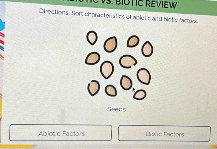 VS. BIOTIC REVIEW 
Directions: Sort characteristics of abiotic and biotic factors. 
Seeds 
Abiotic Factors Biotic Factors