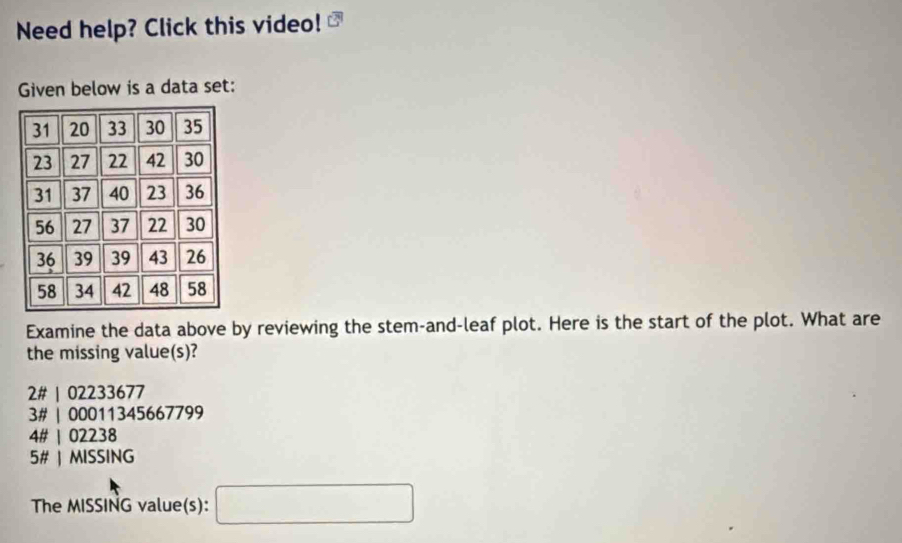 Need help? Click this video!
Given below is a data set:
Examine the data above by reviewing the stem-and-leaf plot. Here is the start of the plot. What are
the missing value(s)?
2# | 02233677
3# | 00011345667799
4# | 02238
5# | MISSING
The MISSING value(s): □