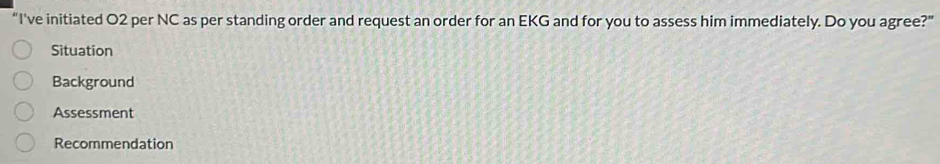 “I've initiated O2 per NC as per standing order and request an order for an EKG and for you to assess him immediately. Do you agree?” 
Situation 
Background 
Assessment 
Recommendation