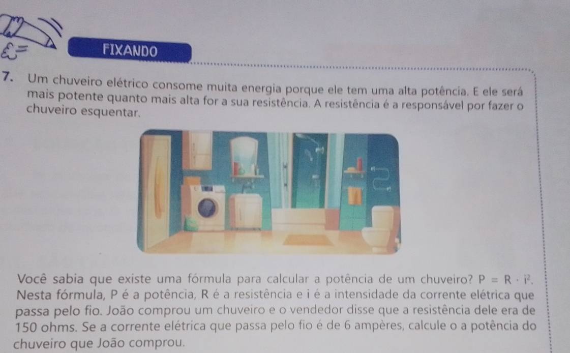 FIXANDO 
7. Um chuveiro elétrico consome muita energia porque ele tem uma alta potência. E ele será 
mais potente quanto mais alta for a sua resistência. A resistência é a responsável por fazer o 
chuveiro esquentar. 
Você sabia que existe uma fórmula para calcular a potência de um chuveiro? P=R· i^2. 
Nesta fórmula, P é a potência, R é a resistência e i é a intensidade da corrente elétrica que 
passa pelo fio. João comprou um chuveiro e o vendedor disse que a resistência dele era de
150 ohms. Se a corrente elétrica que passa pelo fio é de 6 ampères, calcule o a potência do 
chuveiro que João comprou.