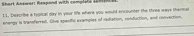 Short Answer: Respond with complete sentences. 
11. Describe a typical day in your life where you would encounter the three ways thermal 
_ 
energy is transferred. Give specific examples of radiation, conduction, and convection. 
_