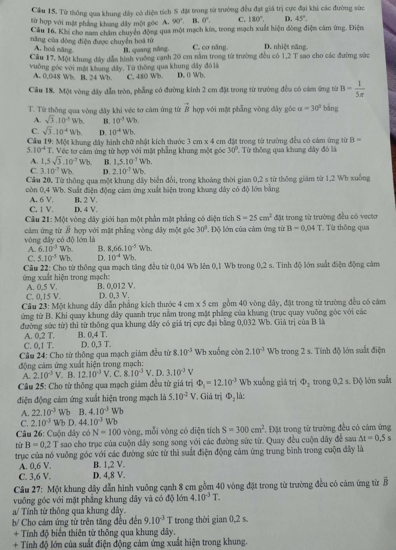 Từ thông qua khung dây có diện tích S đặt trong từ trường đều đạt giá trị cực đại khi các đường sức
từ hợp với mặt phẳng khung dây một góc A. 90°.. B. 0^o. C. 180°. D. 45°.
Câu 16. Khi cho nam châm chuyển động qua một mạch kín, trong mạch xuất hiện dòng điện cảm ứng. Điện
năng của dòng điện được chuyển hoá từ D. nhiệt năng.
A. hoá năng. B. quang năng. C. cơ năng.
Câu 17. Một khung dây dẫn hình vuông cạnh 20 cm nằm trong từ trường đều có 1,2 T sao cho các đường sức
vuông góc với mặt khung dây. Từ thông qua khung dây đó là
A. 0,048 Wb. B. 24 Wb. C. 480 Wb. D. 0 Wb.
Câu 18. Một vòng dây dẫn tròn, phẫng có đường kính 2 cm đặt trong từ trường đều có cảm ứng từ B= 1/5π  
T. Từ thông qua vòng dây khi véc tơ cảm ứng từ vector B hợp với mặt phẫng vòng dây góc alpha =30° bàng
A. sqrt(3).10^(-5)Wb. B. 10^(-5)Wb.
C. sqrt(3).10^(-4)Wb. D. 10^(-4)Wb.
Câu 19: Một khung dây hình chữ nhật kích thước 3cm* 4 cm đặt trong từ trường đều có cảm ứng từ B=
5. 10^(-4)T T Véc tơ cảm ứng từ hợp với mặt phẳng khung một góc 30°. Từ thông qua khung dây đó là
A. 1,5sqrt(3).10^(-7)Wb B. 1,5.10^(-7)Wb.
C. 3.10^(-7)Wb. D. 2.10^(-7) Wb.
Câu 20. Từ thông qua một khung dây biến đổi, trong khoảng thời gian 0,2 s từ thông giảm từ 1,2 Wb xuống
còn 0,4 Wb. Suất điện động cảm ứng xuất hiện trong khung dây có độ lớn bằng
A. 6 V. B. 2 V.
C. 1 V. D. 4 V.
Câu 21: Một vòng dây giới hạn một phần mặt phẳng có diện tích S=25cm^2 đặt trong từ trường đều có vectơ
cảm ứng từ vector B hợp với mặt phẳng vòng dây một góc 30° ' Độ lớn của cảm ứng từ B=0,04T * Từ thông qua
vòng dây có độ lớn là
A. 6.10^(-3) u^7b B. 8,66.10^(-5)Wb.
C. 5.10^(-5)Wb. D. 10^(-4)Wb ).
Câu 22: Cho từ thông qua mạch tăng đều từ 0,04 Wb lên 0,1 Wb trong 0,2 s. Tính độ lớn suất điện động cảm
ứng xuất hiện trong mạch:
A. 0,5 V. B. 0,012 V.
C. 0,15 V. D. 0,3 V.
Câu 23: Một khung dây dẫn phẳng kích thước 4 cm x 5 cm gồm 40 vòng dây, đặt trong từ trường đều có cảm
ứng từ B. Khi quay khung dây quanh trục nằm trong mặt phẳng của khung (trục quay vuông góc với các
đường sức từ) thì từ thông qua khung dây có giá trị cực đại bằng 0,032 Wb. Giá trị của B là
A. 0,2 T. B. 0. 4 T.
C. 0,1 T. D. 0,3 T.
Câu 24: Cho từ thông qua mạch giảm đều từ 8.10^(-3) Wb xuống còn 2.10^(-3)Wb trong 2 s. Tính độ lớn suất điện
động cảm ứng xuất hiện trong mạch:
A. 2.10^(-3)V. B. 12.10^(-3)V. C. 8.10^(-3)V.D.3.10^(-3) V
Câu 25: Cho từ thông qua mạch giảm đều từ giá trị Phi _1=12.10^(-3) W b  xuống giá trị Phi _2 trong 0,2 s. Độ lớn suất
điện động cảm ứng xuất hiện trong mạch là 5.10^(-2)V * Giá trị Phi _2 là:
A. 22.10^(-3)Wb B. 4.10^(-3)Wb
C. 2.10^(-3)Wb D. 44.10^(-3) Wb
Câu 26: Cuộn dây có N=100 vòng, mỗi vòng có diện tích S=300cm^2 Đặt trong từ trường đều có cảm ứng
tù B=0,2T sao cho trục của cuộn dây song song với các đường sức từ. Quay đều cuộn dây để sau △ t=0,5s
trục của nó vuông góc với các đường sức từ thì suất điện động cảm ứng trung bình trong cuộn dây là
A. 0,6 V. B. 1,2 V.
C. 3,6 V. D. 4,8 V.
Câu 27: Một khung dây dẫn hình vuông cạnh 8 cm gồm 40 vòng đặt trong từ trường đều có cảm ứng từ vector B
vuông góc với mặt phẳng khung dây và có độ lớn 4.10^(-3)T.
a/ Tính từ thông qua khung dây.
b/ Cho cảm ứng từ trên tăng đều đến 9.10^(-3)T trong thời gian 0,2 s.
+ Tính độ biến thiên từ thông qua khung dây.
+ Tính độ lớn của suất điện động cảm ứng xuất hiện trong khung.