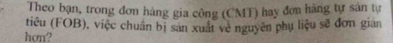 Theo bạn, trong đơn hàng gia công (CMT) hay đơn hàng tự sản tự 
tiêu (FOB), việc chuẩn bị san xuất về nguyên phụ liệu sẽ đơn gian 
hơn?