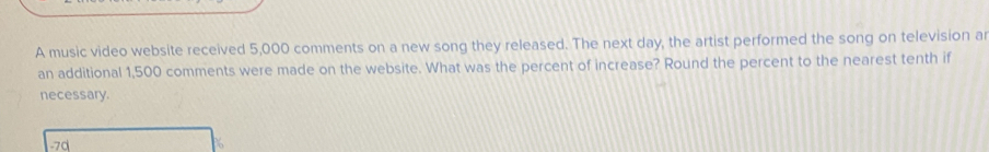 A music video website received 5,000 comments on a new song they released. The next day, the artist performed the song on television all
an additional 1,500 comments were made on the website. What was the percent of increase? Round the percent to the nearest tenth if
necessary.
1-7d