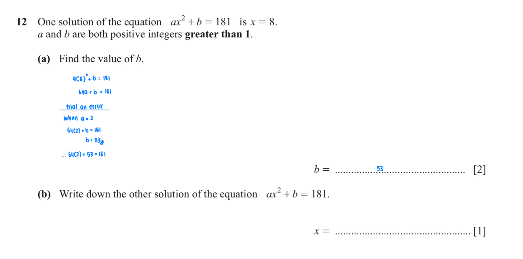 One solution of the equation ax^2+b=181 is x=8.
a and b are both positive integers greater than 1. 
(a) Find the value of b.
a(8)^2+b=181
64a+b=181
 trialanerror/whena=2 
64(2)+b=181
b=63_!= 
∴ 64(2)+53=181
53
b= __[2] 
(b) Write down the other solution of the equation ax^2+b=181. 
_ x=
[1]