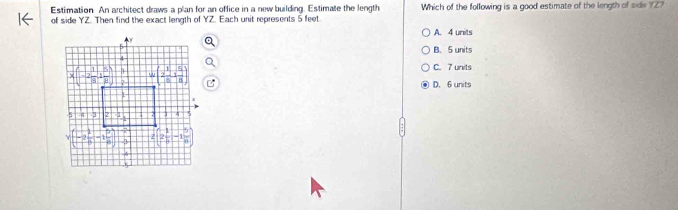 Estimation An architect draws a plan for an office in a new building. Estimate the length Which of the following is a good estimate of the length of side YZ?
of side YZ. Then find the exact length of YZ. Each unit represents 5 feet.
A. 4 units
B. 5 units
C. 7 units
D. 6 units