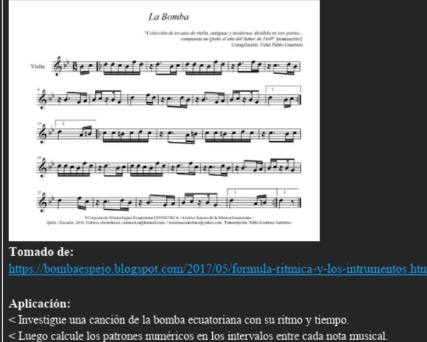 La Bomba 
*Colección de socates de viel in, anétuuas y modenes disdida en tres parses ammacrte 
comgovista en Quito el año del Señor dee Compilación: Fidel Pablo Guerrero 
Violin 
' 
1 
' 
. 
L L 
' 
#Compención Mariootírica Ecanotína CONMUSCA / Amítiva fosoo de la Méxtca Euutorna 
Quise - Equwbr, 2010. Comics decrisicn: cor éc hon sler mémecuérna é atos con Trmsripcóe: Pabls Guumers Getére 
Tomado de: 
https://bombaespejo.blogspot.com/2017/05/formula-ritmica-y-los-intrumentos.htm 
Aplicación: 
< Investigue una canción de la bomba ecuatoriana con su ritmo y tiempo. 
< Luego calcule los patrones numéricos en los intervalos entre cada nota musical.