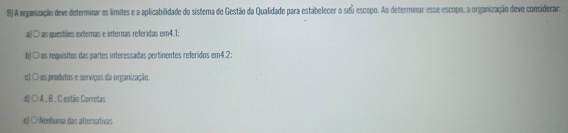 A organização deve determinar os limites e a aplicabilidade do sistema de Gestão da Qualidade para estábelecer o seu escopo. Ao determinar esse escopo, a organização deve considerar:
a) ○ as questões externas e internas referidas em4.1;
b) ○ os requisitos das partes interessadas pertinentes referidos em4. 2;
c) 〇 os produtos e serviços da organização.
d) ○ A , B , C estão Corretas
e) ○ Nenhuma das alternativas