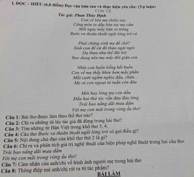 ĐQC - HIÊU (6,0 điểm) Đọc văn bản sau và thực hiện yêu cầu: (Tự luận) 
CON VE 
Tác giá: Phan Thúc Định Con về bên mẹ chiếu nay 
Cổng mòn in đầu bàn tay mẹ cầm Mỗi ngày máy bán ra tróng 
Bước ra thoán thoắt ngắt lộng trở vô 
Phải chăng sinh mẹ để chờ? 
Sinh con để cứ đồ thừa ngài ngôi Dạ thựa như thể đãi bối 
Bao dung nên mẹ máy đời giận con 
Can về Nhin con buồn bằng hết buân 
Mắt cười ngắm nghĩa đầu, chân... mẹ thấy khóc hơn máy phần 
Mẹ ơi con ngoại tử tuần còn đầu 
Mới hay lòng mẹ con dầu 
Đầu hai thử tóc vẫn đau đầu lòng 
Trải bao nắng dãi mưa dâm 
Với mẹ con mãi trong vòng ấu thơ! 
Câu 1: Bài thơ được làm theo thể thơ nào? 
Câu 2: Chỉ ra những từ láy tác giả đã dùng trong bài thơ? 
Cầu 3: Tìm những từ Hán Việt trong khổ thơ 3, 4. 
Câu 4: Câu thơ Bước ra thoân thoất ngắt lông trở vô gợi điều gi? 
Câu 5: Nội dung chủ đạo của khổ thơ thứ 2 là gì? 
Câu 6: Chỉ ra và phân tích giá trị nghệ thuật của biện pháp nghệ thuật trong hai cầu thơ: 
Trải bao nắng dãi mưa dầm 
Với mẹ con mãi trong vòng ấu thơ! 
Câu 7: Cảm nhận của anh/chị về hình ảnh người mẹ trong bài thơ 
Câu 8: Thông điệp mà anh/chị rút ra từ tác phẩm? bài làm