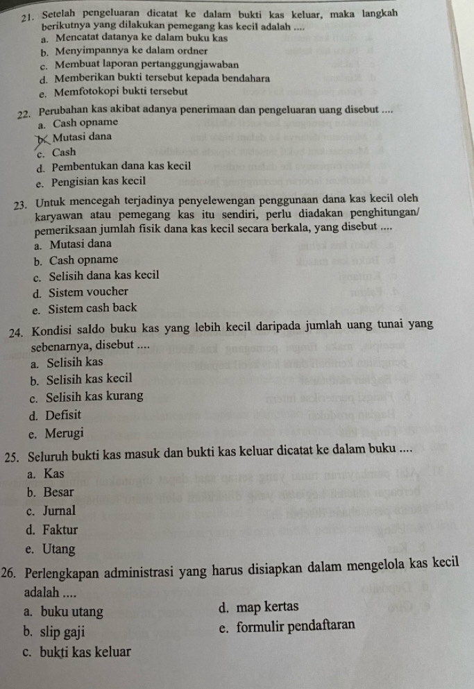 Setelah pengeluaran dicatat ke dalam bukti kas keluar, maka langkah
berikutnya yang dilakukan pemegang kas kecil adalah ....
a. Mencatat datanya ke dalam buku kas
b. Menyimpannya ke dalam ordner
c. Membuat laporan pertanggungjawaban
d. Memberikan bukti tersebut kepada bendahara
e. Memfotokopi bukti tersebut
22. Perubahan kas akibat adanya penerimaan dan pengeluaran uang disebut ....
a. Cash opname
Mutasi dana
c. Cash
d. Pembentukan dana kas kecil
e. Pengisian kas kecil
23. Untuk mencegah terjadinya penyelewengan penggunaan dana kas kecil oleh
karyawan atau pemegang kas itu sendiri, perlu diadakan penghitungan/
pemeriksaan jumlah fisik dana kas kecil secara berkala, yang disebut ....
a. Mutasi dana
b. Cash opname
c. Selisih dana kas kecil
d. Sistem voucher
e. Sistem cash back
24. Kondisi saldo buku kas yang lebih kecil daripada jumlah uang tunai yang
sebenarnya, disebut ....
a. Selisih kas
b. Selisih kas kecil
c. Selisih kas kurang
d. Defisit
e. Merugi
25. Seluruh bukti kas masuk dan bukti kas keluar dicatat ke dalam buku ....
a. Kas
b. Besar
c. Jurnal
d. Faktur
e. Utang
26. Perlengkapan administrasi yang harus disiapkan dalam mengelola kas kecil
adalah ....
a. buku utang d. map kertas
b. slip gaji e. formulir pendaftaran
c. bukti kas keluar