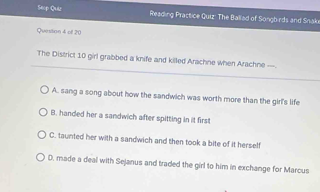 Stop Quiz Reading Practice Quiz: The Ballad of Songbirds and Snake
Question 4 of 20
The District 10 girl grabbed a knife and killed Arachne when Arachne ---.
A. sang a song about how the sandwich was worth more than the girl's life
B. handed her a sandwich after spitting in it first
C. taunted her with a sandwich and then took a bite of it herself
D. made a deal with Sejanus and traded the girl to him in exchange for Marcus