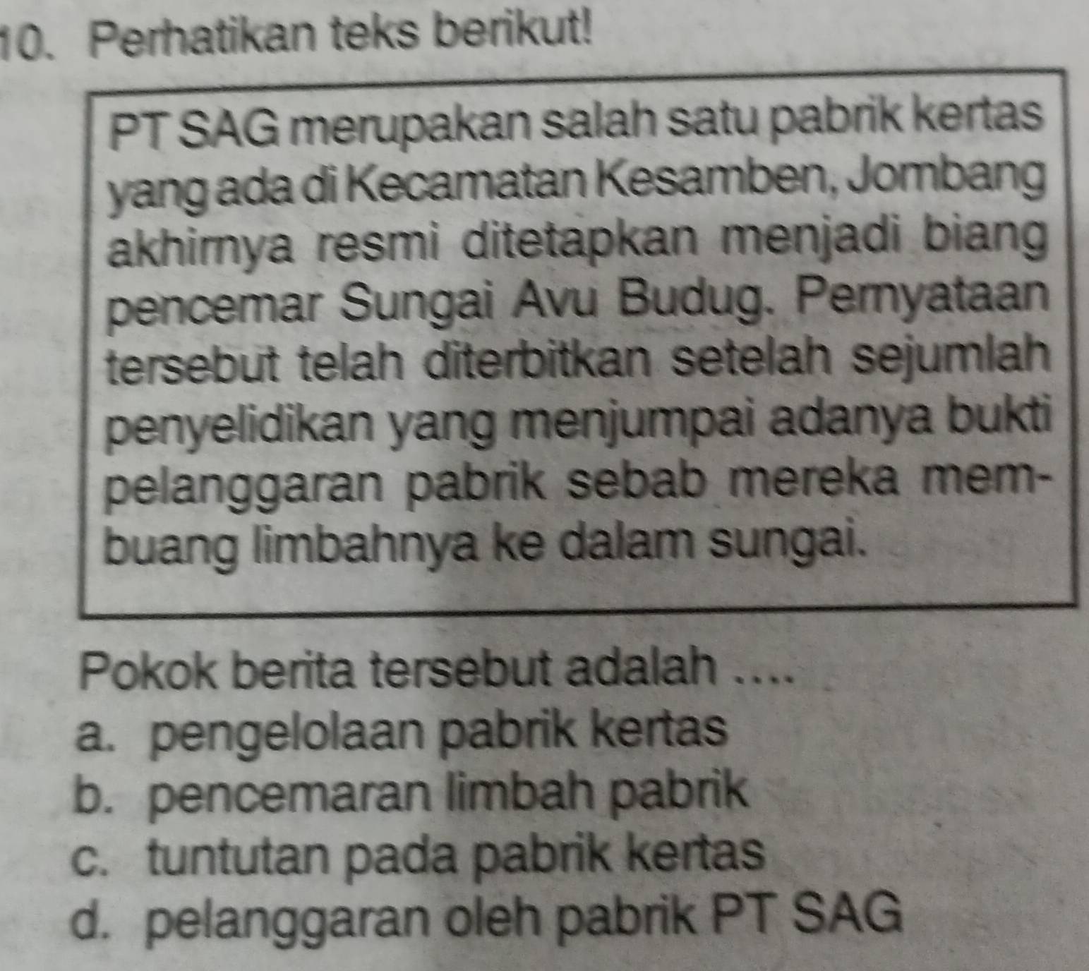 Perhatikan teks berikut!
PT SAG merupakan salah satu pabrik kertas
yang ada di Kecamatan Kesamben, Jombang
akhirnya resmi ditetapkan menjadi biang 
pencemar Sungai Avu Budug. Pernyataan
tersebut telah diterbitkan setelah sejumlah
penyelidikan yang menjumpai adanya bukti
pelanggaran pabrik sebab mereka mem-
buang limbahnya ke dalam sungai.
Pokok berita tersebut adalah ....
a. pengelolaan pabrik kertas
b. pencemaran limbah pabrik
c. tuntutan pada pabrik kertas
d. pelanggaran oleh pabrik PT SAG