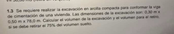 1.3 Se requiere realizar la excavación en arcilla compacta para conformar la viga 
de cimentación de una vivienda. Las dimensiones de la excavación son: 0.30m'x
0.50m* 78,0m. Calcular el volumen de la excavación y el volumen para el retíro, 
si se debe retirar el 75% del volumen suelto.