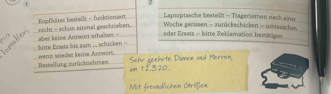 1 
2 
Kopfhörer bestellt - funktioniert 
Laptoptasche bestellt - Trageriemen nach einer 
nicht - schon einmal geschrieben, 
Woche gerissen - zurückschicken - umtauschen 
aber keine Antwort erhalten - 
oder Ersatz - bitte Reklamation bestätigen 
bitte Ersatz bis zum ... schicken - 
wenn wieder keine Antwort, 
Bestellung zurücknehmen hr geehrte Damen und Hern en 
am 12.3.2
t freundlichen Grüßen