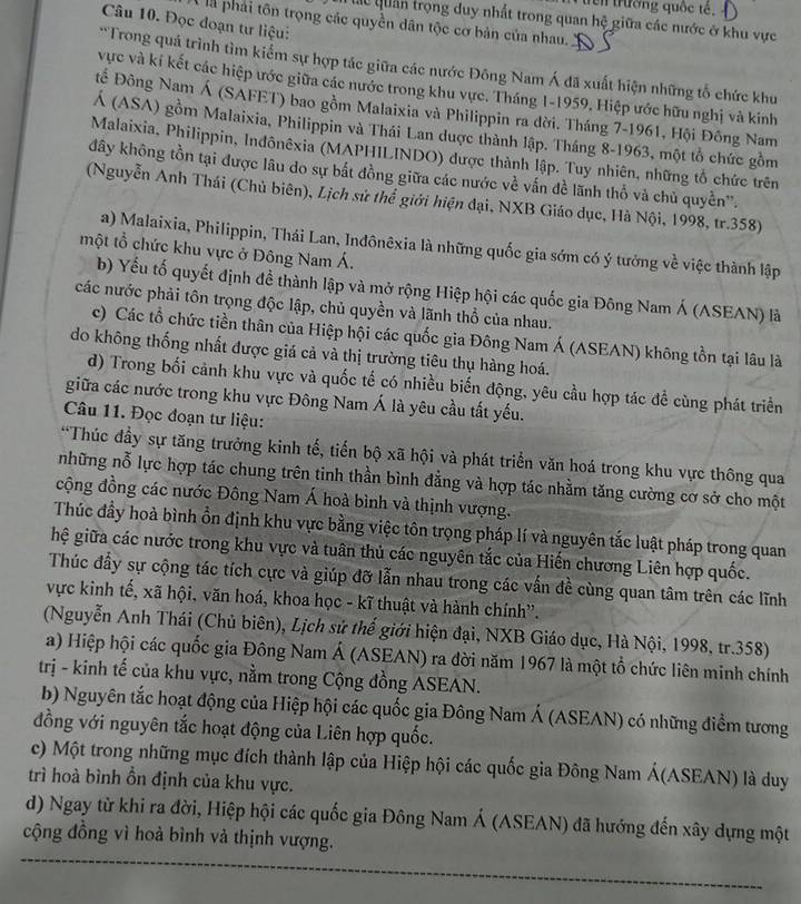 en trường quốc tê,
Câu 10. Đọc đoạn tư liệu:
Các quân trọng duy nhất trong quan hệ giữa các nước ở khu vực
l là phải tôn trọng các quyền dân tộc cơ bản của nhau. K
*Trong quá trình tìm kiểm sự hợp tác giữa các nước Đông Nam Á đã xuất hiện những tổ chức khu
vực và kí kết các hiệp ước giữa các nước trong khu vực. Tháng 1-1959, Hiệp ước hữu nghị và kinh
Đế Đông Nam Á (SAFET) bao gồm Malaixia và Philippin ra đời. Tháng 7-1961, Hội Đông Nam
Á (ASA) gồm Malaixia, Philippin và Thái Lan được thành lập. Tháng 8-1963, một tổ chức gồm
Malaixia, Philippin, Indônêxia (MAPHILINDO) được thành lập. Tuy nhiên, những tổ chức trên
đây không tồn tại được lâu do sự bắt đồng giữa các nước về vấn đề lãnh thổ và chủ quyền".
(Nguyễn Anh Thái (Chủ biên), Lịch sử thể giới hiện đại, NXB Giáo dục, Hà Nội, 1998, tr.358)
a) Malaixia, Philippin, Thái Lan, Inđônêxia là những quốc gia sớm có ý tưởng về việc thành lập
một tổ chức khu vực ở Đông Nam Á.
b) Yếu tố quyết định đề thành lập và mở rộng Hiệp hội các quốc gia Đông Nam Á (ASEAN) là
các nước phải tôn trọng độc lập, chủ quyền và lãnh thổ của nhau.
c) Các tổ chức tiền thân của Hiệp hội các quốc gia Đông Nam Á (ASEAN) không tồn tại lâu là
do không thống nhất được giá cả và thị trường tiêu thụ hàng hoá.
d) Trong bối cảnh khu vực và quốc tế có nhiều biến động, yêu cầu hợp tác đề cùng phát triển
giữa các nước trong khu vực Đông Nam Á là yêu cầu tất yếu.
Câu 11. Đọc đoạn tư liệu:
*Thúc đầy sự tăng trưởng kinh tế, tiến bộ xã hội và phát triển văn hoá trong khu vực thông qua
những nỗ lực hợp tác chung trên tinh thần bình đẳng và hợp tác nhằm tăng cường cơ sở cho một
động đồng các nước Đông Nam Á hoà bình và thịnh vượng.
Thúc đầy hoà bình ổn định khu vực bằng việc tôn trọng pháp lí và nguyên tắc luật pháp trong quan
hệ giữa các nước trong khu vực và tuân thủ các nguyên tắc của Hiến chương Liên hợp quốc.
Thúc đầy sự cộng tác tích cực và giúp đỡ lẫn nhau trong các vấn đề cùng quan tâm trên các lĩnh
vực kinh tế, xã hội, văn hoá, khoa học - kĩ thuật và hành chính''.
(Nguyễn Anh Thái (Chủ biên), Lịch sử thế giới hiện đại, NXB Giáo dục, Hà Nội, 1998, tr.358)
a) Hiệp hội các quốc gia Đông Nam Á (ASEAN) ra đời năm 1967 là một tổ chức liên minh chính
trị - kinh tế của khu vực, nằm trong Cộng đồng ASEAN.
b) Nguyên tắc hoạt động của Hiệp hội các quốc gia Đông Nam Á (ASEAN) có những điểm tương
đồng với nguyên tắc hoạt động của Liên hợp quốc.
c) Một trong những mục đích thành lập của Hiệp hội các quốc gia Đông Nam Á(ASEAN) là duy
trì hoà bình ồn định của khu vực.
d) Ngay từ khi ra đời, Hiệp hội các quốc gia Đông Nam Á (ASEAN) đã hướng đến xây dựng một
cộng đồng vì hoà bình và thịnh vượng.