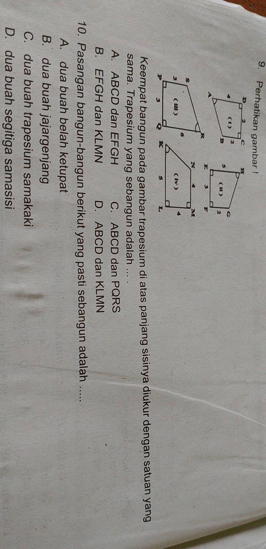 Perhatikan gambar !
 
 
 
Keempat bangun pada gambar trapesium di atas panjang sisinya diukur dengan satuan yang
sama. Trapesium yang sebangun adalah ... .
A. ABCD dan EFGH C. ABCD dan PQRS
B. EFGH dan KLMN D. ABCD dan KLMN
10. Pasangan bangun-bangun berikut yang pasti sebangun adalah .....
A. dua buah belah ketupat
B. dua buah jajargenjang
C. dua buah trapesium samakaki
D. dua buah segitiga samasisi