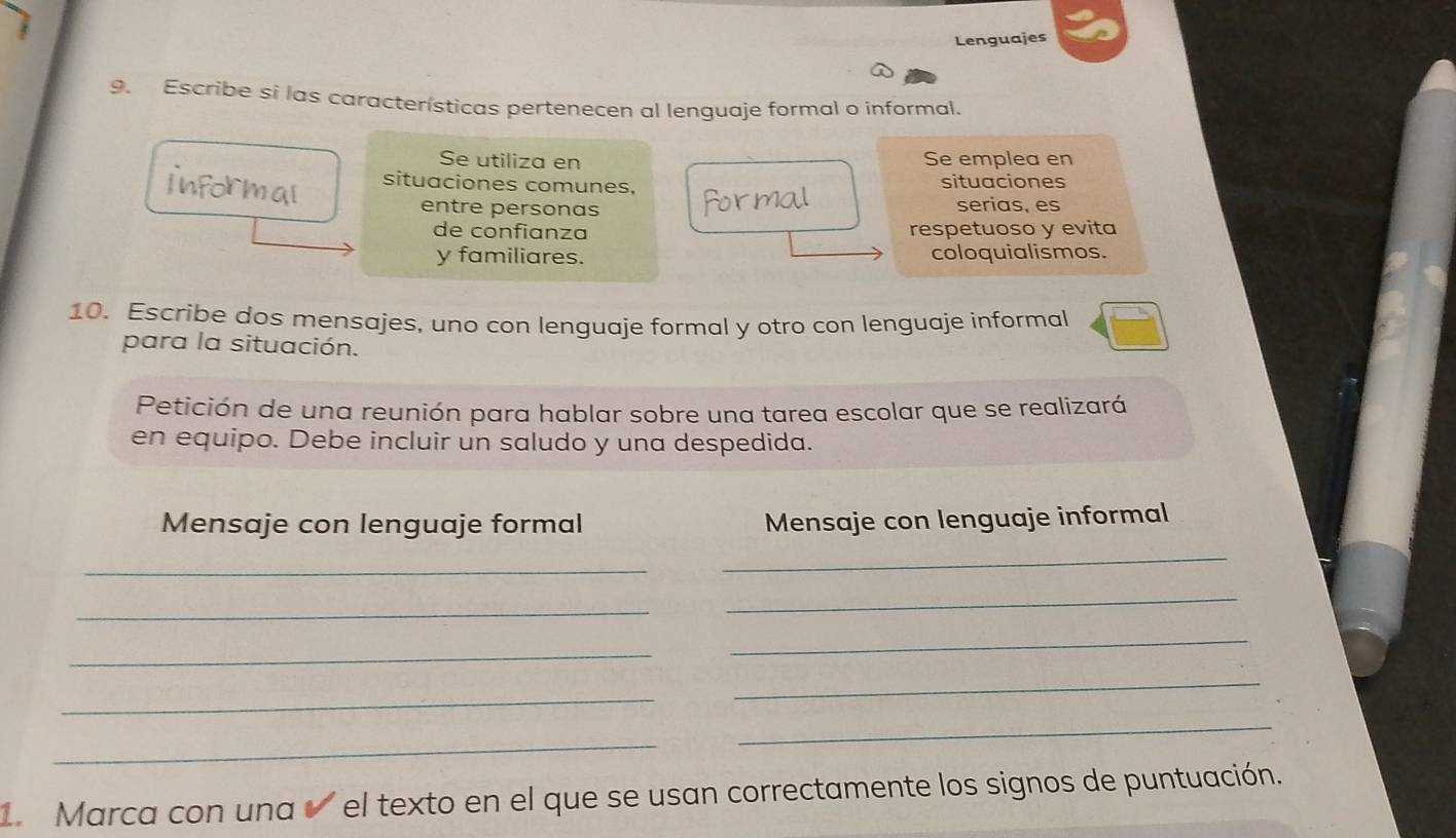 Lenguajes 
9. Escribe si las características pertenecen al lenguaje formal o informal. 
Se utiliza en Se emplea en 
situaciones comunes, situaciones 
entre personas serias, es 
de confianza respetuoso y evita 
y familiares. coloquialismos. 
10. Escribe dos mensajes, uno con lenguaje formal y otro con lenguaje informal 
para la situación. 
Petición de una reunión para hablar sobre una tarea escolar que se realizará 
en equipo. Debe incluir un saludo y una despedida. 
Mensaje con lenguaje formal Mensaje con lenguaje informal 
_ 
_ 
_ 
_ 
_ 
_ 
_ 
_ 
_ 
_ 
Marca con una el texto en el que se usan correctamente los signos de puntuación.