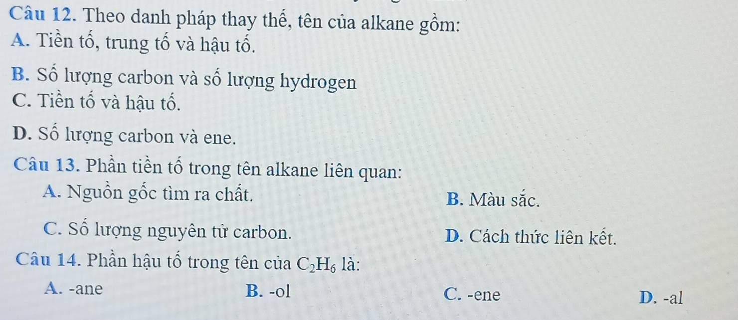 Theo danh pháp thay thế, tên của alkane gồm:
A. Tiền tố, trung tố và hậu tố.
B. Số lượng carbon và số lượng hydrogen
C. Tiền tố và hậu tố.
D. Số lượng carbon và ene.
Câu 13. Phần tiền tố trong tên alkane liên quan:
A. Nguồn gốc tìm ra chất.
B. Màu sắc.
C. Số lượng nguyên tử carbon. D. Cách thức liên kết.
Câu 14. Phần hậu tổ trong tên của C_2H_6 là:
A. -ane B. -ol C. -ene
D. -al