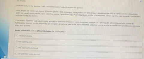 (05 06 MC)
Read the text and the question. Then, choose the conect option to answer the quesition
Hola, amigos. Mi nombre es Joseph. El verano pasado visité Aconcagua, en Argenora, cos unos amigos y algutamos una ciasa de campó con dos fabitaciones y
en la casa todas las noches jardin. La cataña tenía interet, agua caliente y cocina, Camnábamos por Aconcagua todes los días. Compilitamos comida argentina cadía semana y cocinábamos
Este verano, e familia y yo pasamos una semana en un hostal cença en un centró tarístico en Yosemile, en Callomia (EE. U.). El hostal tenía servicio de
antes de ir a dorir natifaciones, internet, cocina pequeña y apa. Después de caminar todo el día, no cocintibamos, pedíamos cena el senvido de habitaciones y habtábamos en el spr
Based on the text, what is different between the two lodgings?
The town nearby
The cooking area
The relining healed area.
The unamited online access