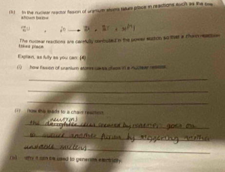 In the nuclear reactor fission of uranium stoms takes place in reactions such as the bee 
shown below 
_ 2^10
The nuclear reactions are carefully controlled in the power station so that a chain reactve 
takes placs 
Explain, as fully as you can: (4) 
(i) how fission of uranium atoms cakes placs in a nuctear ressss. 
_ 
_ 
_ 
(ii) ow this leads to a chain reaction. 
_ 
_ 
_ 
(6)___ why it can be used to generan exectricity.