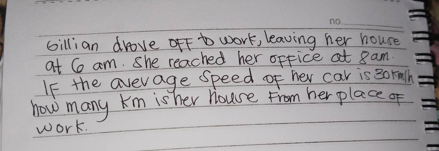 Gillian drove off to work, leaving her house 
at 6 am. She reached her office at 8 am. 
If the avevage speed of her car is 30 rnlh 
how many km is her house From her place of 
work.