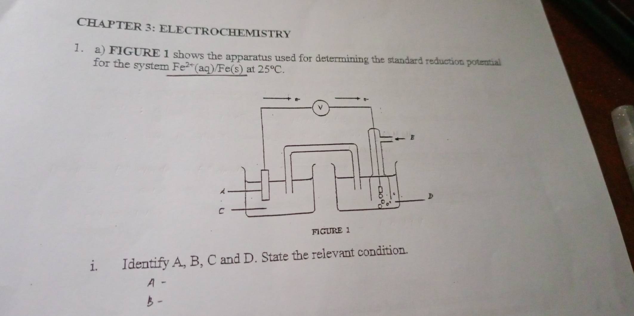 CHAPTER 3: ELECTROCHEMISTRY 
1. a) FIGURE 1 shows the apparatus used for determining the standard reduction potential 
for the system Fe^(2+)(aq)/Fe(s) at 25°C. 
i. Identify A, B, C and D. State the relevant condition.