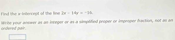 Find the x-intercept of the line 2x-14y=-16. 
Write your answer as an integer or as a simplified proper or improper fraction, not as an 
ordered pair.