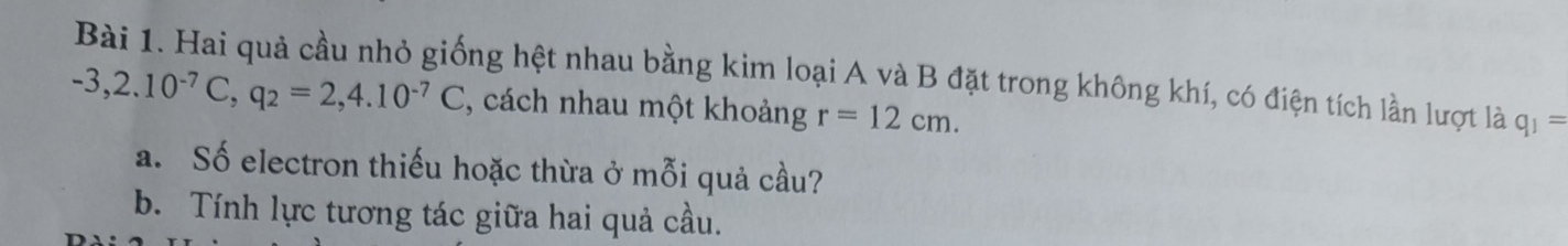 Hai quả cầu nhỏ giống hệt nhau bằng kim loại A và B đặt trong không khí, có điện tích lần lượt là q_1=
-3,2.10^(-7)C, q_2=2,4.10^(-7)C , cách nhau một khoảng r=12cm. 
a. Số electron thiếu hoặc thừa ở mỗi quả cầu? 
b. Tính lực tương tác giữa hai quả cầu.