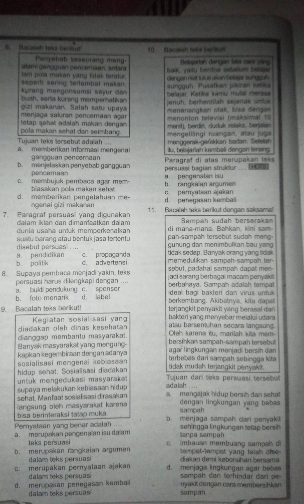 Bacalah leks berikut! 10 Bacalsh leks berikut!
Penyebab seseorang meng
Belajarlah) dengan lafa cara yang
alami gangguan pencemaan, antara
baik, yaity berdoe setelum belau
lain pola makan yang tidak teratur.
dengan niat tulus akan befajar surigguh .
seperti sering terlambat makan.
sungguh. Pusátkan pikiran ketika
kurang mengonsumsi sayur dan
belajar, Ketika kamu mulai merasa
buah, serta kurang memperhatikan
jenuh, berhentilah sejenak untak
gizi makanan. Salah satu upaya
menenangkan otak, bisa dengan
menjaga saluran pencernaan agar
menonton televisi (maksimal 10
tetap sehat adalah makan dengan
menit), berdiri, duduk relaks, beralan
pola makan sehat dan seimbang.
mengelilingi ruangan, atau juga
Tujuan teks tersebut adalah .... menggerak-gerakkan badan. Setelan
a. memberikan informasi mengenai itu, belajarlah kembali dengan lenang.
gangguan pencernaan
Paragraf di atas merupakan teks
b. menjelaskan penyebab gangguan
pencernaan persuasi bagian struktur .... L HoTs
a. pengenalan isu
c. membujuk pembaca agar mem-
b. rangkaian argumen
biasakan pola makan sehat
c. pernyataan ajakan
d. memberikan pengetahuan me-
d. penegasan kembal
ngenai gizi makanan
7. Paragraf persuasi yang digunakan 11. Bacalah teks berikut dengan saksama!
dalam iklan dan dimanfaatkan dalam Sampah sudah berserakan
dunia usaha untuk memperkenalkan di mana-mana. Bahkan, kini sam-
suatu barang atau bentuk jasa tertentu pah-sampah tersebut sudah meng-
disebut persuasi .... gunung dan menimbulkan bau yang
a. pendidikan c. propaganda tidak sedap. Banyak orang yang tidak
b. politik d. advertensi memedulikan sampah-sampah ter-
sebut, padahal sampah dapat men-
8. Supaya pembaca menjadi yakin, teks
jadi sarang berbagai macam penyakit
persuasi harus dilengkapi dengan .... berbahaya. Sampah adalah tempat
a. bukti pendukung c. sponsor ideal bagi bakteri dan virus untuk
b. foto menarik d. label berkembang. Akibatnya, kita dapat
9. Bacalah teks berikut! terjangkit penyakit yang berasal dari
Kegiatan sosialisasi yang bakteri yang menyebar melalui udara
diadakan oleh dinas kesehatan
atau bersentuhan secara langsung.
dianggap membantu masyarakat.
Oleh karena itu, marilah kita mem-
Banyak masyarakat yang mengung-
bersihkan sampah-sampah tersebut
agar lingkungan menjadi bersih dan
kapkan kegembiraan dengan adanya terbebas dari sampah sehingga kita
sosialisasi mengenai kebiasaan tidak mudah terjangkit penyakit.
hidup sehat. Sosialisasi diadakan
untuk mengedukasi masyarakat Tujuan dari teks persuasi tersebut
supaya melakukan kebiasaan hidup
adalah ....
sehat. Manfaat sosialisasi dirasakan
a. mengajak hidup bersih dan sehat
langsung oleh masyarakat karena
dengan lingkungan yang bebas
bisa berinteraksi tatap muka.
sampah
b. menjaga sampah dari penyakit
Pernyataan yang benar adalah .... sehingga lingkungan tetap bersih
a. merupakan pengenalan isu dalam tanpa sampah
teks persuasi c. imbauan membuang sampah di
b. merupakan rangkaian argumen tempat-tempat yang telah dise-
dalam teks persuasi diakan demi kebersihan bersama
c: merupakan pernyataan ajakan d. menjaga lingkungan agar bebas
dalam teks persuasi sampah dan terhindar dari pe-
d. merupakan penegasan kembali  nyakit dengan cara membersihkan
dalam teks persuasi sampah