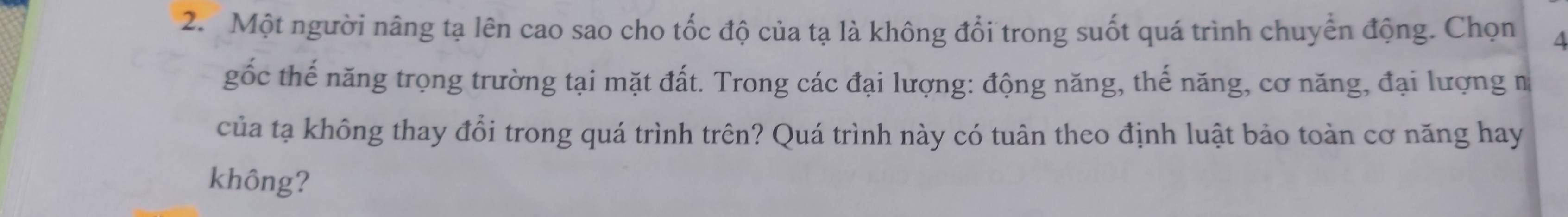 Một người nâng tạ lên cao sao cho tốc độ của tạ là không đổi trong suốt quá trình chuyển động. Chọn A 
gốc thế năng trọng trường tại mặt đất. Trong các đại lượng: động năng, thế năng, cơ năng, đại lượng n 
của tạ không thay đổi trong quá trình trên? Quá trình này có tuân theo định luật bảo toàn cơ năng hay 
không?