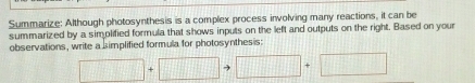 Summarize: Although photosynthesis is a complex process involving many reactions, it can be 
summarized by a simplified formula that shows inputs on the left and outputs on the right. Based on your 
observations, write a simplified formula for photosynthesis:
□ +□ to □ +□