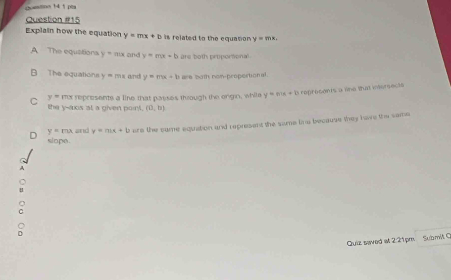 coestion 14 1 pta
Question #15
Explain how the equation y=mx+b Is related to the equation y=mx.
A The equations y=mx and y=mx+b are both proportional
B The equations y=mx and y=mx+b are both non-proportional.
C y=mx represents a line that passes through the origin, while y=mx+b roprosents a line that intersects
the y-axis at a given point. (0,b)
D y=mx and y=mx+b are the same equation and represent the same line because they have the same
slope .
Quiz saved at 2:2 1pm Submit Q