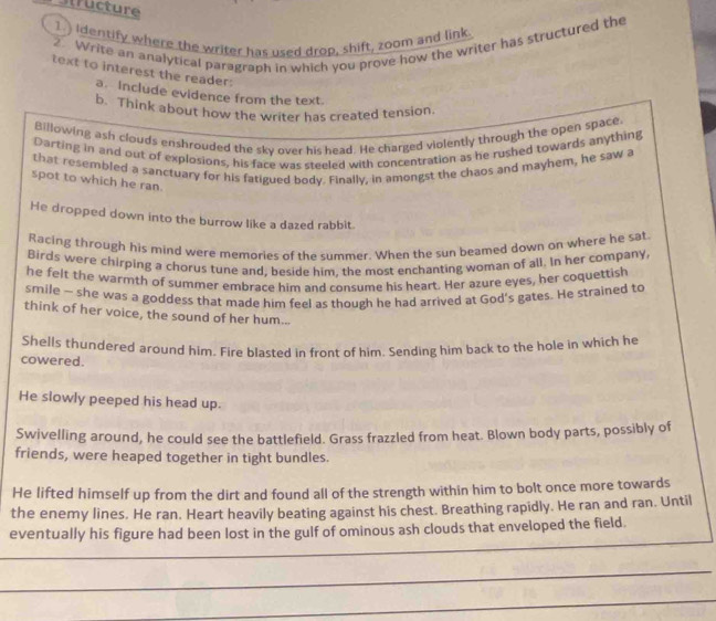 structure 
1.) identify where the writer has used drop, shift, zoom and link. 
2. Write an analytical paragraph in which you prove how the writer has structured the 
text to interest the reader: 
a. Include evidence from the text. 
b. Think about how the writer has created tension 
Billowing ash clouds enshrouded the sky over his head. He charged violently through the open space. 
Darting in and out of explosions, his face was steeled with concentration as he rushed towards anything 
that resembled a sanctuary for his fatigued body. Finally, in amongst the chaos and mayhem, he saw a 
spot to which he ran 
He dropped down into the burrow like a dazed rabbit. 
Racing through his mind were memories of the summer. When the sun beamed down on where he sat 
Birds were chirping a chorus tune and, beside him, the most enchanting woman of all. In her company 
he felt the warmth of summer embrace him and consume his heart. Her azure eyes, her coquettish 
smile - she was a goddess that made him feel as though he had arrived at God's gates. He strained to 
think of her voice, the sound of her hum... 
Shells thundered around him. Fire blasted in front of him. Sending him back to the hole in which he 
cowered. 
He slowly peeped his head up. 
Swivelling around, he could see the battlefield. Grass frazzled from heat. Blown body parts, possibly of 
friends, were heaped together in tight bundles. 
He lifted himself up from the dirt and found all of the strength within him to bolt once more towards 
the enemy lines. He ran. Heart heavily beating against his chest. Breathing rapidly. He ran and ran. Until 
__ 
eventually his figure had been lost in the gulf of ominous ash clouds that enveloped the field. 
_ 
_