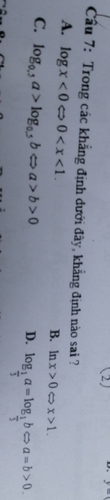 (2)
y=0
Cầu 7: Trong các khẳng định đưới đây, khẳng định nào sai ?
A. log x<0Leftrightarrow 0 .
B. ln x>0 x>1.
C. log _0.,a>log _0.5bLeftrightarrow a>b>0
D. log _ 1/3 a=log _ 1/3 bLeftrightarrow a=b>0.