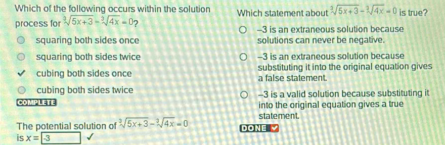 Which of the following occurs within the solution Which statement about sqrt[3](5x+3)-sqrt[3](4x)=0 is true?
process for sqrt[3](5x+3)-sqrt[3](4x)=0 ?
-3 is an extraneous solution because
squaring both sides once solutions can never be negative.
squaring both sides twice -3 is an extraneous solution because
cubing both sides once substituting it into the original equation gives
a false statement.
cubing both sides twice
-3 is a valid solution because substituting it
COMPLETE into the original equation gives a true
statement.
The potential solution of sqrt[3](5x+3)-sqrt[3](4x)=0 DONE 
is x=-3 24, 4,...