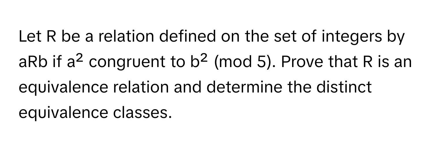 Let R be a relation defined on the set of integers by aRb if a² congruent to b² (mod 5). Prove that R is an equivalence relation and determine the distinct equivalence classes.