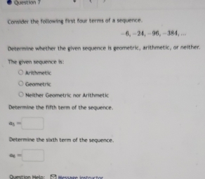 Consider the following first four terms of a sequence.
−6, −24, -96, -384,...
Determine whether the given sequence is geometric, arithmetic, or neither.
The given sequence is:
Arithmetic
Geometric
Neither Geometric nor Arithmetic
Determine the fifth term of the sequence.
a_5=□
Determine the sixth term of the sequence.
a_6=□
Question Helo: 3 Message instructor